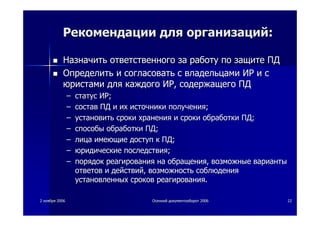 22 ноябряноября 20062006 ОсеннийОсенний документооборотдокументооборот 20062006 2222
РекомендацииРекомендации длядля организацийорганизаций::
НазначитьНазначить ответственногоответственного заза работуработу попо защитезащите ПДПД
ОпределитьОпределить ии согласоватьсогласовать сс владельцамивладельцами ИРИР ии сс
юристамиюристами длядля каждогокаждого ИРИР,, содержащегосодержащего ПДПД
–– статусстатус ИРИР;;
–– составсостав ПДПД ии ихих источникиисточники полученияполучения;;
–– установитьустановить срокисроки храненияхранения ии срокисроки обработкиобработки ПДПД;;
–– способыспособы обработкиобработки ПДПД;;
–– лицалица имеющиеимеющие доступдоступ кк ПДПД;;
–– юридическиеюридические последствияпоследствия;;
–– порядокпорядок реагированияреагирования нана обращенияобращения,, возможныевозможные вариантыварианты
ответовответов ии действийдействий,, возможностьвозможность соблюдениясоблюдения
установленныхустановленных сроковсроков реагированияреагирования..
 