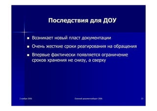 22 ноябряноября 20062006 ОсеннийОсенний документооборотдокументооборот 20062006 2323
ПоследствияПоследствия длядля ДОУДОУ
ВозникаетВозникает новыйновый пластпласт документациидокументации
ОченьОчень жесткиежесткие срокисроки реагированияреагирования нана обращенияобращения
ВпервыеВпервые фактическифактически появляетсяпоявляется ограничениеограничение
сроковсроков храненияхранения нене снизуснизу,, аа сверхусверху
 