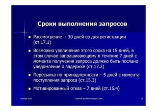 22 ноябряноября 20062006 ОсеннийОсенний документооборотдокументооборот 20062006 2626
СрокиСроки выполнениявыполнения запросовзапросов
РассмотрениеРассмотрение -- 3030 днейдней сосо днядня регистрациирегистрации
((стст.17.1).17.1)
ВозможноВозможно увеличениеувеличение этогоэтого срокасрока нана 1515 днейдней,, вв
этомэтом случаеслучае запрашивающемузапрашивающему вв течениетечение 77 днейдней сс
моментамомента полученияполучения запросазапроса должнодолжно бытьбыть посланопослано
уведомлениеуведомление оо задержкезадержке ((стст.17.2).17.2)
ПересылкаПересылка попо принадлежностипринадлежности –– 55 днейдней сс моментамомента
поступленияпоступления запросазапроса ((стст.15.3).15.3)
МотивированныйМотивированный отказотказ –– 77 днейдней ((стст.15.4).15.4)
 