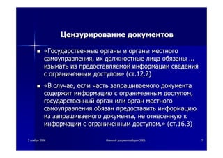 22 ноябряноября 20062006 ОсеннийОсенний документооборотдокументооборот 20062006 2727
ЦензурированиеЦензурирование документовдокументов
««ГосударственныеГосударственные органыорганы ии органыорганы местногоместного
самоуправлениясамоуправления,, ихих должностныедолжностные лицалица обязаныобязаны ......
изыматьизымать изиз предоставляемойпредоставляемой информацииинформации сведениясведения
сс ограниченнымограниченным доступомдоступом»» ((стст.12.2).12.2)
««ВВ случаеслучае,, еслиесли частьчасть запрашиваемогозапрашиваемого документадокумента
содержитсодержит информациюинформацию сс ограниченнымограниченным доступомдоступом,,
государственныйгосударственный органорган илиили органорган местногоместного
самоуправлениясамоуправления обязанобязан предоставитьпредоставить информациюинформацию
изиз запрашиваемогозапрашиваемого документадокумента,, нене отнесеннуюотнесенную кк
информацииинформации сс ограниченнымограниченным доступомдоступом..»» ((стст.16.3).16.3)
 