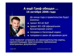 22 ноябряноября 20062006 ОсеннийОсенний документооборотдокументооборот 20062006 33
АА ещёещё ГрефГреф обещалобещал ……
1616 октябряоктября 20062006 годагода
ДоДо концаконца годагода вв правительствоправительство будутбудут
внесенывнесены::
проектпроект ФЗФЗ обоб ЭЦПЭЦП
проектпроект ФЗФЗ ««ОбОб официальномофициальном
бухгалтерскомбухгалтерском учетеучете»»
поправкипоправки вв НалоговыйНалоговый кодекскодекс
поправкипоправки вв законзакон обоб архивномархивном деледеле
««этоэто позволитпозволит устранитьустранить изиз законодательствазаконодательства нормынормы,,
препятствующиепрепятствующие практическомупрактическому применениюприменению
электронныхэлектронных документовдокументов»»
 