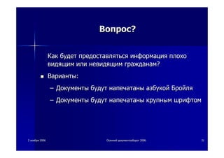 22 ноябряноября 20062006 ОсеннийОсенний документооборотдокументооборот 20062006 3131
ВопросВопрос??
КакКак будетбудет предоставлятьсяпредоставляться информацияинформация плохоплохо
видящимвидящим илиили невидящимневидящим гражданамгражданам??
ВариантыВарианты::
–– ДокументыДокументы будутбудут напечатанынапечатаны азбукойазбукой БройляБройля
–– ДокументыДокументы будутбудут напечатанынапечатаны крупнымкрупным шрифтомшрифтом
 