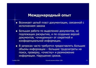 22 ноябряноября 20062006 ОсеннийОсенний документооборотдокументооборот 20062006 3232
МеждународныйМеждународный опытопыт
ВозникаетВозникает целыйцелый пластпласт документациидокументации,, связаннойсвязанной сс
исполнениемисполнением законазакона
БольшаяБольшая работаработа попо выделениювыделению документовдокументов,, нене
подлежащихподлежащих раскрытиюраскрытию,, ии попо созданиюсозданию версийверсий
документовдокументов,, ««очищенныхочищенных»» отот секретнойсекретной ии
конфиденциальнойконфиденциальной информацииинформации..
ВВ запросахзапросах часточасто требуетсятребуется предоставлятьпредоставлять большиебольшие
объемыобъемы информацииинформации –– большиебольшие трудозатратытрудозатраты нана
поискпоиск,, проверкупроверку,, ««очисткуочистку»» ии размножениеразмножение
информацииинформации.. НарушениеНарушение сроковсроков..
 