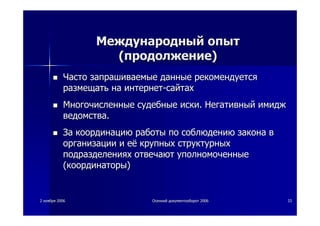 22 ноябряноября 20062006 ОсеннийОсенний документооборотдокументооборот 20062006 3333
МеждународныйМеждународный опытопыт
((продолжениепродолжение))
ЧастоЧасто запрашиваемыезапрашиваемые данныеданные рекомендуетсярекомендуется
размещатьразмещать нана интернетинтернет--сайтахсайтах
МногочисленныеМногочисленные судебныесудебные искииски.. НегативныйНегативный имиджимидж
ведомстваведомства..
ЗаЗа координациюкоординацию работыработы попо соблюдениюсоблюдению законазакона вв
организацииорганизации ии еёеё крупныхкрупных структурныхструктурных
подразделенияхподразделениях отвечаютотвечают уполномоченныеуполномоченные
((координаторыкоординаторы))
 