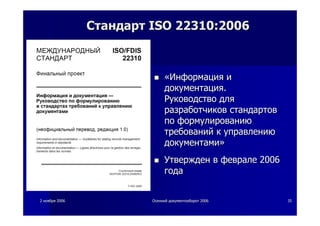 22 ноябряноября 20062006 ОсеннийОсенний документооборотдокументооборот 20062006 3535
СтандартСтандарт ISO 22310:2006ISO 22310:2006
««ИнформацияИнформация ии
документациядокументация..
РуководствоРуководство длядля
разработчиковразработчиков стандартовстандартов
попо формулированиюформулированию
требованийтребований кк управлениюуправлению
документамидокументами»»
УтвержденУтвержден вв февралефеврале 20062006
годагода
 