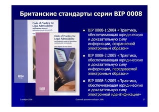 22 ноябряноября 20062006 ОсеннийОсенний документооборотдокументооборот 20062006 3737
БританскиеБританские стандартыстандарты сериисерии BIPBIP 00080008
BIPBIP 00080008--1:20041:2004 ««ПрактикаПрактика,,
обеспечивающаяобеспечивающая юридическуююридическую
ии доказательнуюдоказательную силусилу
информацииинформации,, сохраняемойсохраняемой
электроннымэлектронным образомобразом»»
BIPBIP 00080008--2:20052:2005 ««ПрактикаПрактика,,
обеспечивающаяобеспечивающая юридическуююридическую
ии доказательнуюдоказательную силусилу
информацииинформации,, передаваемойпередаваемой
электроннымэлектронным образомобразом»»
BIP 0008BIP 0008--3:20053:2005 ««ПрактикаПрактика,,
обеспечивающаяобеспечивающая юридическуююридическую
ии доказательнуюдоказательную силусилу
электроннойэлектронной идентификацииидентификации»»
 