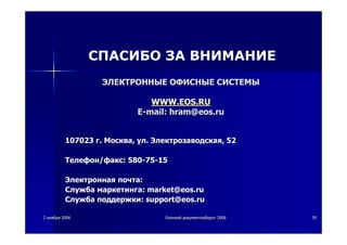 22 ноябряноября 20062006 ОсеннийОсенний документооборотдокументооборот 20062006 3939
ЭЛЕКТРОННЫЕЭЛЕКТРОННЫЕ ОФИСНЫЕОФИСНЫЕ СИСТЕМЫСИСТЕМЫ
WWW.EOS.RUWWW.EOS.RU
EE--mail:mail: hramhram@@eos.rueos.ru
107023107023 гг.. МоскваМосква,, улул.. ЭлектрозаводскаяЭлектрозаводская, 52, 52
ТелефонТелефон//факсфакс: 580: 580--7575--1515
ЭлектроннаяЭлектронная почтапочта::
СлужбаСлужба маркетингамаркетинга:: market@eos.rumarket@eos.ru
СлужбаСлужба поддержкиподдержки:: support@eos.rusupport@eos.ru
СПАСИБО ЗА ВНИМАНИЕ
 