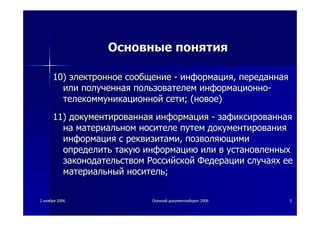 22 ноябряноября 20062006 ОсеннийОсенний документооборотдокументооборот 20062006 55
ОсновныеОсновные понятияпонятия
10)10) электронноеэлектронное сообщениесообщение -- информацияинформация,, переданнаяпереданная
илиили полученнаяполученная пользователемпользователем информационноинформационно--
телекоммуникационнойтелекоммуникационной сетисети; (; (новоеновое))
11)11) документированнаядокументированная информацияинформация -- зафиксированнаязафиксированная
нана материальномматериальном носителеносителе путемпутем документированиядокументирования
информацияинформация сс реквизитамиреквизитами,, позволяющимипозволяющими
определитьопределить такуютакую информациюинформацию илиили вв установленныхустановленных
законодательствомзаконодательством РоссийскойРоссийской ФедерацииФедерации случаяхслучаях ееее
материальныйматериальный носительноситель;;
 