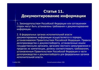 22 ноябряноября 20062006 ОсеннийОсенний документооборотдокументооборот 20062006 77
СтатьяСтатья 11.11.
ДокументированиеДокументирование информацииинформации
1.1. ЗаконодательствомЗаконодательством РоссийскойРоссийской ФедерацииФедерации илиили соглашениемсоглашением
сторонсторон могутмогут бытьбыть установленыустановлены требованиятребования кк документированиюдокументированию
информацииинформации..
2.2. ВВ федеральныхфедеральных органахорганах исполнительнойисполнительной властивласти
документированиедокументирование информацииинформации осуществляетсяосуществляется вв порядкепорядке,,
устанавливаемомустанавливаемом ПравительствомПравительством РоссийскойРоссийской ФедерацииФедерации.. ПравилаПравила
делопроизводстваделопроизводства ии документооборотадокументооборота,, установленныеустановленные инымииными
государственнымигосударственными органамиорганами,, органамиорганами местногоместного самоуправлениясамоуправления вв
пределахпределах ихих компетенциикомпетенции,, должныдолжны соответствоватьсоответствовать требованиямтребованиям,,
установленнымустановленным ПравительствомПравительством РоссийскойРоссийской ФедерацииФедерации вв частичасти
делопроизводстваделопроизводства ии документооборотадокументооборота длядля федеральныхфедеральных органоворганов
исполнительнойисполнительной властивласти..
 