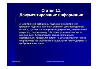 22 ноябряноября 20062006 ОсеннийОсенний документооборотдокументооборот 20062006 88
СтатьяСтатья 11.11.
ДокументированиеДокументирование информацииинформации
3.3. ЭлектронноеЭлектронное сообщениесообщение,, подписанноеподписанное электроннойэлектронной
цифровойцифровой подписьюподписью илиили иныминым аналогоманалогом собственноручнойсобственноручной
подписиподписи,, признаетсяпризнается электроннымэлектронным документомдокументом,, равнозначнымравнозначным
документудокументу,, подписанномуподписанному собственноручнойсобственноручной подписьюподписью,, вв
случаяхслучаях,, еслиесли федеральнымифедеральными законамизаконами илиили инымииными
нормативныминормативными правовымиправовыми актамиактами нене устанавливаетсяустанавливается илиили нене
подразумеваетсяподразумевается требованиетребование оо составлениисоставлении такоготакого документадокумента
нана бумажномбумажном носителеносителе..
 