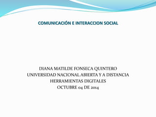 COMUNICACIÓN E INTERACCION SOCIAL 
DIANA MATILDE FONSECA QUINTERO 
UNIVERSIDAD NACIONAL ABIERTA Y A DISTANCIA 
HERRAMIENTAS DIGITALES 
OCTUBRE 04 DE 2014 
 