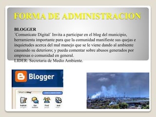 FORMA DE ADMINISTRACION 
BLOGGER 
´Comunícate Digital´ Invita a participar en el blog del municipio, 
herramienta importante para que la comunidad manifieste sus quejas e 
inquietudes acerca del mal manejo que se le viene dando al ambiente 
causando su deterioro; y pueda comentar sobre abusos generados por 
empresas o comunidad en general. 
LIDER: Secretaria de Medio Ambiente. 
 