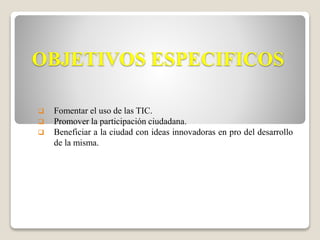 OBJETIVOS ESPECIFICOS 
 Fomentar el uso de las TIC. 
 Promover la participación ciudadana. 
 Beneficiar a la ciudad con ideas innovadoras en pro del desarrollo 
de la misma. 
 