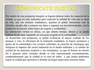 COMUNICATE DIGITAL 
Por medio de esta propuesta integral, se lograra abarcar todos los espacios de la 
ciudad, ya que los más indicados para expresar la calidad de vida que se tiene 
en ella, son los mismos ciudadanos, quienes al poder interactuar con la 
Alcaldía, pueden dar a conocer sus ideas y exponer sus inconformidades, con la 
condición de hacerlo sobre bases de respeto y cordialidad. 
La interacción virtual es eficaz, ya que ahorra tiempo, dinero y se puede 
realizar desde casa, logrando así una gran acogida en la comunidad. 
Al desarrollar esta propuesta, se podrá evidenciar el mayor cuidado de los 
parques y vías, la eficiencia de la inclusión ciudadana, la mayor asistencia y 
apoyo de la comunidad a los eventos culturales, la creación de estrategias que 
mitiguen el impacto del sector industrial en el medio ambiente y el cambio de 
actitud de las personas respecto a sus semejantes, ya que al buscar un mismo 
fin y generar sitios virtuales donde se esté interactuando constantemente, 
comprenderemos que la ciudad es la casa de todos y que juntos podremos 
lograr la ciudad que queremos y brindar un hogar mejor para nuestros niños. 
 