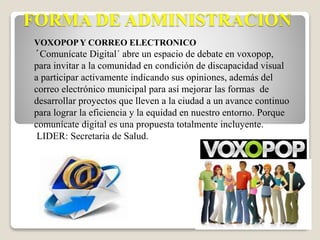 FORMA DE ADMINISTRACION 
VOXOPOP Y CORREO ELECTRONICO 
´Comunícate Digital´ abre un espacio de debate en voxopop, 
para invitar a la comunidad en condición de discapacidad visual 
a participar activamente indicando sus opiniones, además del 
correo electrónico municipal para así mejorar las formas de 
desarrollar proyectos que lleven a la ciudad a un avance continuo 
para lograr la eficiencia y la equidad en nuestro entorno. Porque 
comunícate digital es una propuesta totalmente incluyente. 
LIDER: Secretaria de Salud. 
 