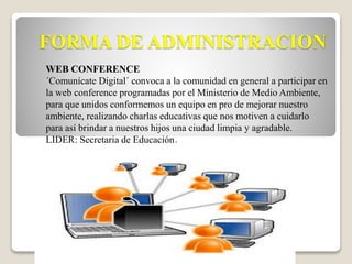 FORMA DE ADMINISTRACION 
WEB CONFERENCE 
´Comunícate Digital´ convoca a la comunidad en general a participar en 
la web conference programadas por el Ministerio de Medio Ambiente, 
para que unidos conformemos un equipo en pro de mejorar nuestro 
ambiente, realizando charlas educativas que nos motiven a cuidarlo 
para así brindar a nuestros hijos una ciudad limpia y agradable. 
LIDER: Secretaria de Educación. 
 