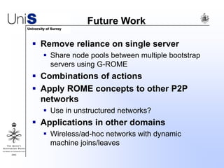 Future Work
 Remove reliance on single server
 Share node pools between multiple bootstrap
servers using G-ROME
 Combinations of actions
 Apply ROME concepts to other P2P
networks
 Use in unstructured networks?
 Applications in other domains
 Wireless/ad-hoc networks with dynamic
machine joins/leaves
 