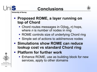 Conclusions
 Proposed ROME, a layer running on
top of Chord
 Chord routes messages in O(log2 n) hops,
where n is number of nodes in ring
 ROME controls size of underlying Chord ring
 Simple set of actions to add/remove nodes
 Simulations show ROME can reduce
lookup cost vs standard Chord ring
 Platform for further work
 Enhance ROME, use as building block for new
services, apply to other domains
 