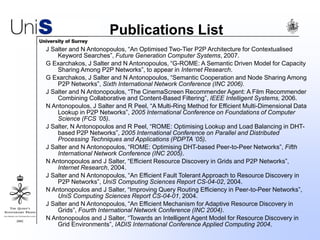 Publications List
J Salter and N Antonopoulos, “An Optimised Two-Tier P2P Architecture for Contextualised
Keyword Searches”, Future Generation Computer Systems, 2007.
G Exarchakos, J Salter and N Antonopoulos, “G-ROME: A Semantic Driven Model for Capacity
Sharing Among P2P Networks”, to appear in Internet Research.
G Exarchakos, J Salter and N Antonopoulos, “Semantic Cooperation and Node Sharing Among
P2P Networks”, Sixth International Network Conference (INC 2006).
J Salter and N Antonopoulos, “The CinemaScreen Recommender Agent: A Film Recommender
Combining Collaborative and Content-Based Filtering”, IEEE Intelligent Systems, 2006.
N Antonopoulos, J Salter and R Peel, “A Multi-Ring Method for Efficient Multi-Dimensional Data
Lookup in P2P Networks”, 2005 International Conference on Foundations of Computer
Science (FCS ’05).
J Salter, N Antonopoulos and R Peel, “ROME: Optimising Lookup and Load Balancing in DHT-
based P2P Networks”, 2005 International Conference on Parallel and Distributed
Processing Techniques and Applications (PDPTA ’05).
J Salter and N Antonopoulos, “ROME: Optimising DHT-based Peer-to-Peer Networks”, Fifth
International Network Conference (INC 2005).
N Antonopoulos and J Salter, “Efficient Resource Discovery in Grids and P2P Networks”,
Internet Research, 2004.
J Salter and N Antonopoulos, “An Efficient Fault Tolerant Approach to Resource Discovery in
P2P Networks”, UniS Computing Sciences Report CS-04-02, 2004.
N Antonopoulos and J Salter, “Improving Query Routing Efficiency in Peer-to-Peer Networks”,
UniS Computing Sciences Report CS-04-01, 2004.
J Salter and N Antonopoulos, “An Efficient Mechanism for Adaptive Resource Discovery in
Grids”, Fourth International Network Conference (INC 2004).
N Antonopoulos and J Salter, “Towards an Intelligent Agent Model for Resource Discovery in
Grid Environments”, IADIS International Conference Applied Computing 2004.
 