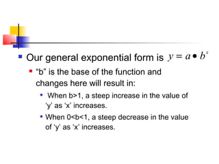  Our general exponential form is
 “b” is the base of the function and
changes here will result in:

When b>1, a steep increase in the value of
‘y’ as ‘x’ increases.
 When 0<b<1, a steep decrease in the value
of ‘y’ as ‘x’ increases.
y = a• bx
 