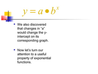  We also discovered
that changes in “a”
would change the y-
intercept on its
corresponding graph.
 Now let’s turn our
attention to a useful
property of exponential
functions.
x
y a b= •
 