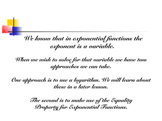We know that in exponential functions the
exponent is a variable.
When we wish to solve for that variable we have two
approaches we can take.
One approach is to use a logarithm. We will learn about
these in a later lesson.
The second is to make use of the Equality
Property for Exponential Functions.
 