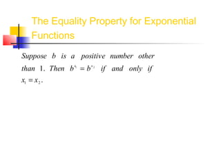 Suppose b is a positive number other
than 1. Then bx1
= bx2
if and only if
x1 = x2 .
The Equality Property for Exponential
Functions
Basically, this states that if the bases are the same, then we
can simply set the exponents equal.
This property is quite useful when we
are trying to solve equations
involving exponential functions.
Let’s try a few examples to see how it works.
 
