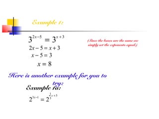 Example 1:
3
2x−5
= 3
x + 3
(Since the bases are the same we
simply set the exponents equal.)
2x − 5 = x + 3
x − 5 = 3
x = 8
Here is another example for you to
try:
Example 1a:
2
3x−1
= 2
1
3
x + 5
 