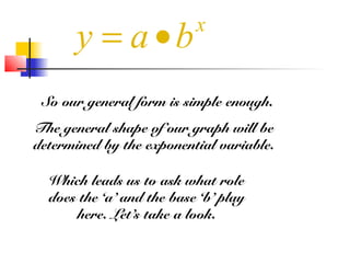 So our general form is simple enough.
The general shape of our graph will be
determined by the exponential variable.
Which leads us to ask what role
does the ‘a’ and the base ‘b’ play
here. Let’s take a look.
x
y a b= •
 