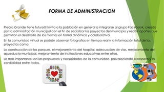 FORMA DE ADMINISTRACION 
Piedra Grande tiene futuro!!! Invita a la población en general a integrarse al grupo Facebook, creado 
por la administración municipal con el fin de socializar los proyectos del municipio y recibir aportes que 
permitan el desarrollo de los mismos en forma dinámica y colaborativa. 
En la comunidad virtual se podrán observar fotografías en tiempo real y la información total de los 
proyectos como: 
La construcción de los parques, el mejoramiento del hospital, adecuación de vías, mejoramiento del 
acueducto municipal, mejoramiento de instituciones educativas entre otros. 
Lo más importante son las propuestas y necesidades de la comunidad, prevaleciendo el respeto y la 
cordialidad entre todos. 
 