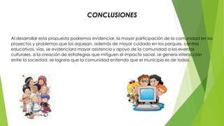 CONCLUSIONES 
Al desarrollar esta propuesta podremos evidenciar, la mayor participación de la comunidad en los 
proyectos y problemas que los aquejan, además de mayor cuidado en los parques, centros 
educativos, vías, se evidenciara mayor asistencia y apoyo de la comunidad a los eventos 
culturales, a la creación de estrategias que mitiguen el impacto social, se genera interacción 
entre la sociedad, se lograra que la comunidad entienda que el municipio es de todos. 
 