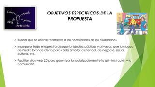  Buscar que se oriente realmente a las necesidades de los ciudadanos 
 Incorporar todo el espectro de oportunidades, públicas y privadas, que la ciudad 
de Piedra Grande oferta para cada ámbito, asistencial, de negocio, social, 
cultural, etc. 
 Facilitar sitios web 2.0 para garantizar la socialización entre la administración y la 
comunidad. 
OBJETIVOS ESPECIFICOS DE LA 
PROPUESTA 
 