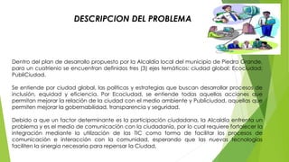 DESCRIPCION DEL PROBLEMA 
Dentro del plan de desarrollo propuesto por la Alcaldía local del municipio de Piedra Grande, 
para un cuatrienio se encuentran definidos tres (3) ejes temáticos: ciudad global; Ecociudad; 
PubliCiudad. 
Se entiende por ciudad global, las políticas y estrategias que buscan desarrollar procesos de 
inclusión, equidad y eficiencia. Por Ecociudad, se entiende todas aquellas acciones que 
permitan mejorar la relación de la ciudad con el medio ambiente y Publiciudad, aquellas que 
permiten mejorar la gobernabilidad, transparencia y seguridad. 
Debido a que un factor determinante es la participación ciudadana, la Alcaldía enfrenta un 
problema y es el medio de comunicación con la ciudadanía, por lo cual requiere fortalecer la 
integración mediante la utilización de las TIC como forma de facilitar los procesos de 
comunicación e interacción con la comunidad, esperando que las nuevas tecnologías 
faciliten la sinergia necesaria para repensar la Ciudad. 
 