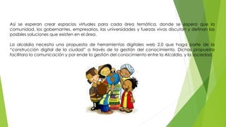 Así se esperan crear espacios virtuales para cada área temática, donde se espera que la 
comunidad, los gobernantes, empresarios, las universidades y fuerzas vivas discutan y definan las 
posibles soluciones que existen en el área. 
La alcaldía necesita una propuesta de herramientas digitales web 2.0 que haga parte de la 
“construcción digital de la ciudad” a través de la gestión del conocimiento. Dichas propuesta 
facilitara la comunicación y por ende la gestión del conocimiento entre la Alcaldía, y la sociedad. 
 