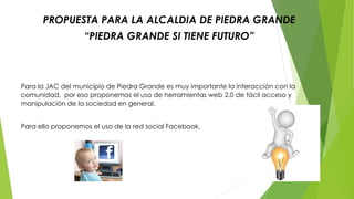 PROPUESTA PARA LA ALCALDIA DE PIEDRA GRANDE 
“PIEDRA GRANDE SI TIENE FUTURO” 
Para la JAC del municipio de Piedra Grande es muy importante la interacción con la 
comunidad, por eso proponemos el uso de herramientas web 2.0 de fácil acceso y 
manipulación de la sociedad en general. 
Para ello proponemos el uso de la red social Facebook. 
 