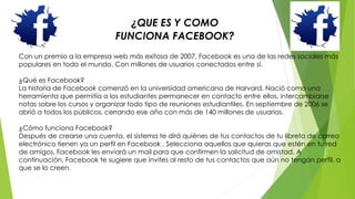 ¿QUE ES Y COMO 
FUNCIONA FACEBOOK? 
Con un premio a la empresa web más exitosa de 2007, Facebook es una de las redes sociales más 
populares en todo el mundo. Con millones de usuarios conectados entre sí. 
¿Qué es Facebook? 
La historia de Facebook comenzó en la universidad americana de Harvard. Nació como una 
herramienta que permitía a los estudiantes permanecer en contacto entre ellos, intercambiarse 
notas sobre los cursos y organizar todo tipo de reuniones estudiantiles. En septiembre de 2006 se 
abrió a todos los públicos, cerrando ese año con más de 140 millones de usuarios. 
¿Cómo funciona Facebook? 
Después de crearse una cuenta, el sistema te dirá quiénes de tus contactos de tu libreta de correo 
electrónico tienen ya un perfil en Facebook . Selecciona aquellos que quieras que estén en tu red 
de amigos. Facebook les enviará un mail para que confirmen la solicitud de amistad. A 
continuación, Facebook te sugiere que invites al resto de tus contactos que aún no tengan perfil, a 
que se lo creen. 
 