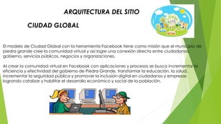 ARQUITECTURA DEL SITIO 
CIUDAD GLOBAL 
El modelo de Ciudad Global con la herramienta Facebook tiene como misión que el municipio de 
piedra grande cree la comunidad virtual y así logre una conexión directa entre ciudadanos, 
gobierno, servicios públicos, negocios y organizaciones. 
Al crear la comunidad virtual en Facebook con aplicaciones y procesos se busca incrementar la 
eficiencia y efectividad del gobierno de Piedra Grande, transformar la educación, la salud, 
incrementar la seguridad pública y promover la inclusión digital en ciudadanos y empresas 
logrando catalizar y habilitar el desarrollo económico y social de la población. 
 