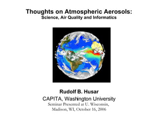 Thoughts on Atmospheric Aerosols: Science, Air Quality and Informatics Rudolf B. Husar CAPITA, Washington University Seminar Presented at U. Wisconsin,  Madison, WI, October 16, 2006 
