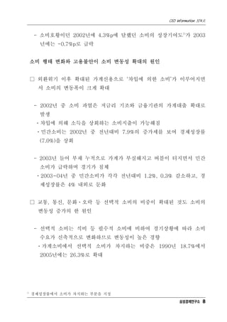 CEO Information 574호
8
- 소비호황이던 2002년에 4.3%p에 달했던 소비의 성장기여도7)
가 2003
년에는 -0.7%p로 급락
소비 행태 변화와 고용불안이 소비 변동성 확대의 원인
□ 외환위기 이후 확대된 가계신용으로 ‘차입에 의한 소비’가 이루어지면
서 소비의 변동폭이 크게 확대
- 2002년 중 소비 과열은 저금리 기조와 금융기관의 가계대출 확대로
발생
ㆍ차입에 의해 소득을 상회하는 소비지출이 가능해짐
ㆍ민간소비는 2002년 중 전년대비 7.9%의 증가세를 보여 경제성장률
(7.0%)을 상회
- 2003년 들어 부채 누적으로 가계가 부실해지고 버블이 터지면서 민간
소비가 급락하며 경기가 침체
ㆍ2003~04년 중 민간소비가 각각 전년대비 1.2%, 0.3% 감소하고, 경
제성장률은 4% 내외로 둔화
□ 교통, 통신, 문화ㆍ오락 등 선택적 소비의 비중이 확대된 것도 소비의
변동성 증가의 한 원인
- 선택적 소비는 식비 등 필수적 소비에 비하여 경기상황에 따라 소비
수요가 신축적으로 변화하므로 변동성이 높은 경향
ㆍ가계소비에서 선택적 소비가 차지하는 비중은 1990년 18.7%에서
2005년에는 26.3%로 확대
7)
경제성장률에서 소비가 차지하는 부분을 지칭
삼성경제연구소
 