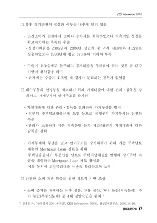 CEO Information 574호
17
□ 향후 경기순환의 정상화 여부는 내수에 달려 있음
- 민간소비가 침체에서 벗어나 증가세를 회복하였으나 지속적인 성장을
확보하기에는 부족한 수준
ㆍ성장기여율은 2005년과 2006년 상반기 중 각각 40.8%와 41.2%로
상승하였으나 1990년대 평균 57.4%에 비하여 부족
- 수출이 호조임에도 불구하고 경기하강을 우려해야 하는 것은 곧 내수
기반이 취약함을 의미
ㆍ과거에는 수출이 호조일 때 경기가 둔화되는 경우가 없었음
□ 내수부문의 안정성을 제고하기 위해 가계대출에 대한 관리ㆍ감독을 강
화하고 가계부채의 만기구조를 장기화
- 가계대출에 대한 관리ㆍ감독을 강화하여 가계부실을 방지
ㆍ정부의 주택담보대출규제 도입 등으로 은행권의 가계부채는 건전한
수준
ㆍ관리가 소홀하기 쉬운 저축은행 등의 제2금융권의 가계대출에 대한
감독을 강화
- 가계부채의 부담을 덜고 만기구조를 장기화하기 위해 기존 주택담보
대출의 Mortgage Loan 전환을 확대
ㆍ주택금융공사가 부동산을 담보로 주택저당채권을 발행해 장기주택 자
금을 대출하는 Mortgage Loan 제도 활성화
ㆍ이와 동시에 고정금리대출 비중을 확대하도록 노력
□ 건전한 소비 기반 확충을 위한 제도적 기반 조성
- 소비 증가를 저해하는 노후 불안, 고용 불안, 자녀 불안(교육문제), 주
거 불안(부동산문제) 등 4대 불안요인을 완화14)
14)
장재철 外, "한국경제 20년 재조명", CEO Information 566호, 삼성경제연구소, 2006. 8. 16.
삼성경제연구소
 