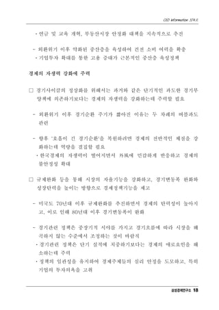 CEO Information 574호
18
ㆍ연금 및 교육 개혁, 부동산시장 안정화 대책을 지속적으로 추진
- 외환위기 이후 약화된 중산층을 육성하여 건전 소비 여력을 확충
ㆍ기업투자 확대를 통한 고용 증대가 근본적인 중산층 육성정책
경제의 자생력 강화에 주력
□ 경기사이클의 정상화를 위해서는 과거와 같은 단기적인 과도한 경기부
양책에 의존하기보다는 경제의 자생력을 강화하는데 주력할 필요
- 외환위기 이후 경기순환 주기가 짧아진 이유는 두 차례의 버블과도
관련
- 향후 '호흡이 긴 경기순환'을 복원하려면 경제의 전반적인 체질을 강
화하는데 역량을 결집할 필요
ㆍ한국경제의 자생력이 떨어지면서 外風에 민감하게 반응하고 경제의
불안정성 확대
□ 규제완화 등을 통해 시장의 자율기능을 강화하고, 경기변동폭 완화와
성장탄력을 높이는 방향으로 경제정책기능을 제고
- 미국도 70년대 이후 규제완화를 추진하면서 경제의 탄력성이 높아지
고, 이로 인해 80년대 이후 경기변동폭이 완화
- 경기관련 정책은 중장기적 시야를 가지고 경기흐름에 따라 시장을 왜
곡하지 않는 수준에서 조정하는 것이 바람직
ㆍ경기관련 정책은 단기 실적에 치중하기보다는 경제의 애로요인을 해
소하는데 주력
ㆍ정책의 일관성을 유지하여 경제주체들의 심리 안정을 도모하고, 특히
기업의 투자의욕을 고취
삼성경제연구소
 