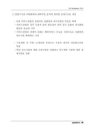 CEO Information 574호
19
□ 산업구조를 다변화하여 대외부문 충격에 취약한 경제구조를 개선
- 국내 서비스산업의 경쟁력을 강화하여 내수산업의 비중을 확대
ㆍ서비스산업의 경우 수출과 달리 변동성이 낮아 경기 순환의 장기화와
변동폭 축소에 기여
ㆍ서비스산업의 경쟁력 강화는 해외서비스 수요를 국내수요로 전환하여
내수기반 확대에도 기여
- 기술개발 및 부품ㆍ소재산업 육성으로 수출과 내수의 선순환고리를
복원
ㆍ혁신 중소기업에 대한 금융지원을 강화하고 연구개발 지출에 대한 세
제지원을 강화
삼성경제연구소
 