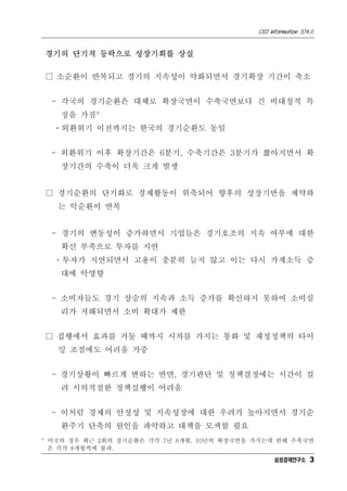 CEO Information 574호
3
경기의 단기적 등락으로 성장기회를 상실
□ 소순환이 반복되고 경기의 지속성이 약화되면서 경기확장 기간이 축소
- 각국의 경기순환은 대체로 확장국면이 수축국면보다 긴 비대칭적 특
징을 가짐4)
ㆍ외환위기 이전까지는 한국의 경기순환도 동일
- 외환위기 이후 확장기간은 6분기, 수축기간은 3분기가 짧아지면서 확
장기간의 수축이 더욱 크게 발생
□ 경기순환의 단기화로 경제활동이 위축되어 향후의 성장기반을 제약하
는 악순환이 반복
- 경기의 변동성이 증가하면서 기업들은 경기호조의 지속 여부에 대한
확신 부족으로 투자를 지연
ㆍ투자가 지연되면서 고용이 충분히 늘지 않고 이는 다시 가계소득 증
대에 악영향
- 소비자들도 경기 상승의 지속과 소득 증가를 확신하지 못하여 소비심
리가 저해되면서 소비 확대가 제한
□ 집행에서 효과를 거둘 때까지 시차를 가지는 통화 및 재정정책의 타이
밍 조절에도 어려움 가중
- 경기상황이 빠르게 변하는 반면, 경기판단 및 정책결정에는 시간이 걸
려 시의적절한 정책실행이 어려움
- 이처럼 경제의 안정성 및 지속성장에 대한 우려가 높아지면서 경기순
환주기 단축의 원인을 파악하고 대책을 모색할 필요
4)
미국의 경우 최근 2회의 경기순환은 각각 7년 8개월, 10년의 확장국면을 가지는데 반해 수축국면
은 각각 8개월씩에 불과.
삼성경제연구소
 