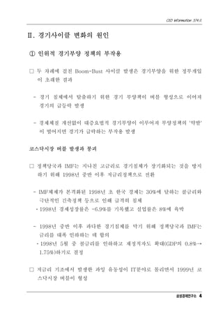 CEO Information 574호
4
Ⅱ. 경기사이클 변화의 원인
① 인위적 경기부양 정책의 부작용
□ 두 차례에 걸친 Boom-Bust 사이클 발생은 경기부양을 위한 정부개입
이 초래한 결과
- 경기 침체에서 탈출하기 위한 경기 부양책이 버블 형성으로 이어져
경기의 급등락 발생
- 경제체질 개선없이 대증요법적 경기부양이 이루어져 부양정책의 '약발'
이 떨어지면 경기가 급락하는 부작용 발생
코스닥시장 버블 발생과 붕괴
□ 정책당국과 IMF는 지나친 고금리로 경기침체가 장기화되는 것을 방지
하기 위해 1998년 중반 이후 저금리정책으로 전환
- IMF체제가 본격화된 1998년 초 한국 경제는 30%에 달하는 콜금리와
극단적인 긴축정책 등으로 인해 급격히 침체
ㆍ1998년 경제성장률은 -6.9%를 기록했고 실업률은 8%에 육박
- 1998년 중반 이후 과다한 경기침체를 막기 위해 정책당국과 IMF는
금리를 대폭 인하하는 데 합의
ㆍ1998년 5월 중 콜금리를 인하하고 재정적자도 확대(GDP의 0.8%→
1.75%)하기로 결정
□ 저금리 기조에서 발생한 과잉 유동성이 IT분야로 몰리면서 1999년 코
스닥시장 버블이 형성
삼성경제연구소
 