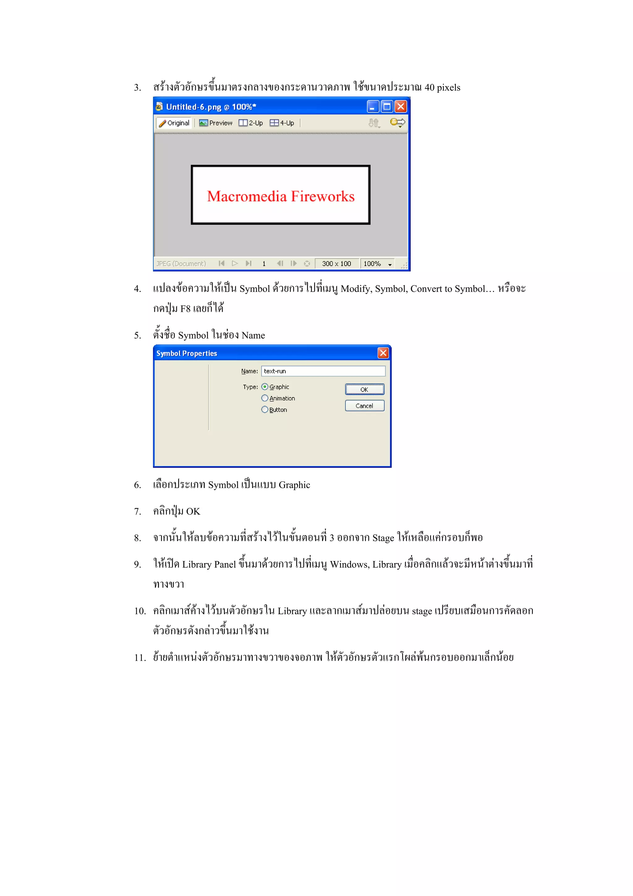 3. สรางตัวอักษรขึ้นมาตรงกลางของกระดานวาดภาพ ใชขนาดประมาณ 40 pixels




4. แปลงขอความใหเปน Symbol ดวยการไปที่เมนู Modify, Symbol, Convert to Symbol… หรือจะ
   กดปุม F8 เลยก็ได
5. ตั้งชื่อ Symbol ในชอง Name




6. เลือกประเภท Symbol เปนแบบ Graphic
7. คลิกปุม OK
8. จากนั้นใหลบขอความที่สรางไวในขั้นตอนที่ 3 ออกจาก Stage ใหเหลือแคกรอบก็พอ
9. ใหเปด Library Panel ขึ้นมาดวยการไปที่เมนู Windows, Library เมื่อคลิกแลวจะมีหนาตางขึ้นมาที่
   ทางขวา
10. คลิกเมาสคางไวบนตัวอักษรใน Library และลากเมาสมาปลอยบน stage เปรียบเสมือนการคัดลอก
    ตัวอักษรดังกลาวขึ้นมาใชงาน
11. ยายตําแหนงตัวอักษรมาทางขวาของจอภาพ ใหตัวอักษรตัวแรกโผลพนกรอบออกมาเล็กนอย
 