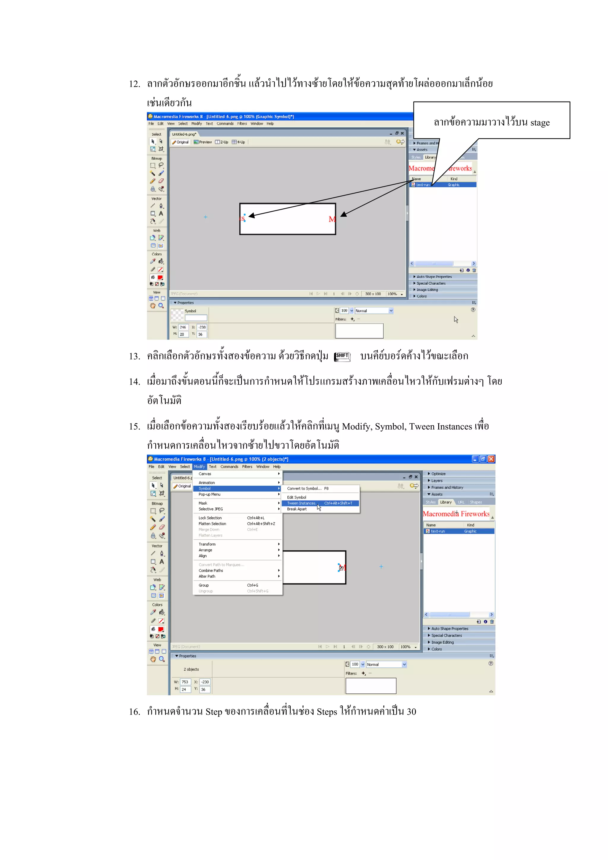 12. ลากตัวอักษรออกมาอีกชิ้น แลวนําไปไวทางซายโดยใหขอความสุดทายโผลอออกมาเล็กนอย
    เชนเดียวกัน
                                                                        ลากขอความมาวางไวบน stage




13. คลิกเลือกตัวอักษรทั้งสองขอความ ดวยวิธีกดปุม S บนคียบอรดคางไวขณะเลือก
14. เมื่อมาถึงขั้นตอนนี้ก็จะเปนการกําหนดใหโปรแกรมสรางภาพเคลื่อนไหวใหกับเฟรมตางๆ โดย
    อัตโนมัติ
15. เมื่อเลือกขอความทั้งสองเรียบรอยแลวใหคลิกที่เมนู Modify, Symbol, Tween Instances เพื่อ
    กําหนดการเคลื่อนไหวจากซายไปขวาโดยอัตโนมัติ




16. กําหนดจํานวน Step ของการเคลื่อนที่ในชอง Steps ใหกําหนดคาเปน 30
 
