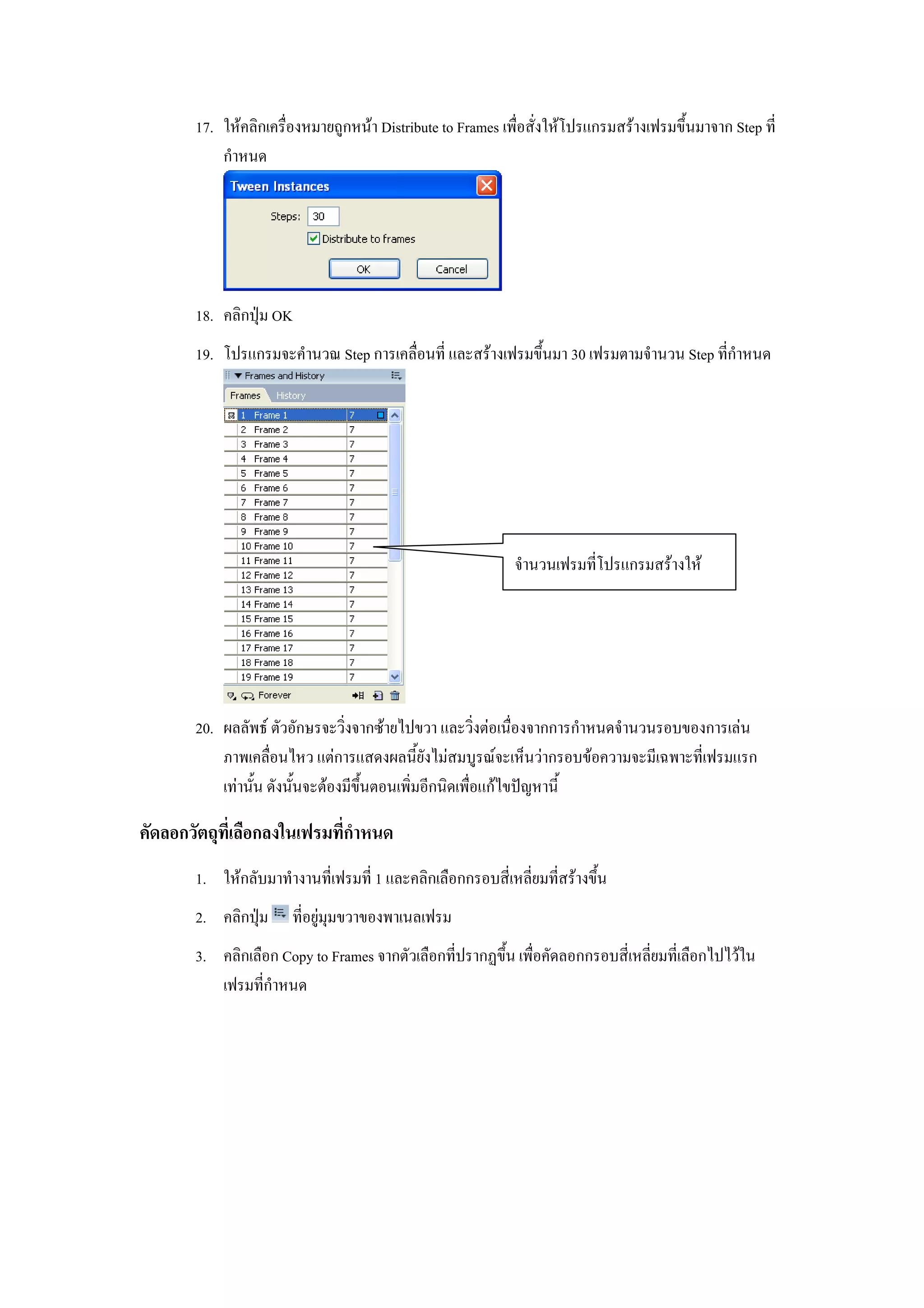 17. ใหคลิกเครื่องหมายถูกหนา Distribute to Frames เพื่อสั่งใหโปรแกรมสรางเฟรมขึ้นมาจาก Step ที่
           กําหนด




       18. คลิกปุม OK
       19. โปรแกรมจะคํานวณ Step การเคลื่อนที่ และสรางเฟรมขึ้นมา 30 เฟรมตามจํานวน Step ที่กําหนด




                                                            จํานวนเฟรมที่โปรแกรมสรางให




       20. ผลลัพธ ตัวอักษรจะวิ่งจากซายไปขวา และวิ่งตอเนื่องจากการกําหนดจํานวนรอบของการเลน
           ภาพเคลื่อนไหว แตการแสดงผลนี้ยังไมสมบูรณจะเห็นวากรอบขอความจะมีเฉพาะที่เฟรมแรก
           เทานั้น ดังนั้นจะตองมีขึ้นตอนเพิ่มอีกนิดเพื่อแกไขปญหานี้

คัดลอกวัตถุที่เลือกลงในเฟรมที่กาหนด
                               ํ
       1. ใหกลับมาทํางานที่เฟรมที่ 1 และคลิกเลือกกรอบสี่เหลี่ยมที่สรางขึ้น
       2. คลิกปุม     ที่อยูมุมขวาของพาเนลเฟรม
       3. คลิกเลือก Copy to Frames จากตัวเลือกที่ปรากฏขึ้น เพื่อคัดลอกกรอบสี่เหลี่ยมที่เลือกไปไวใน
          เฟรมที่กําหนด
 