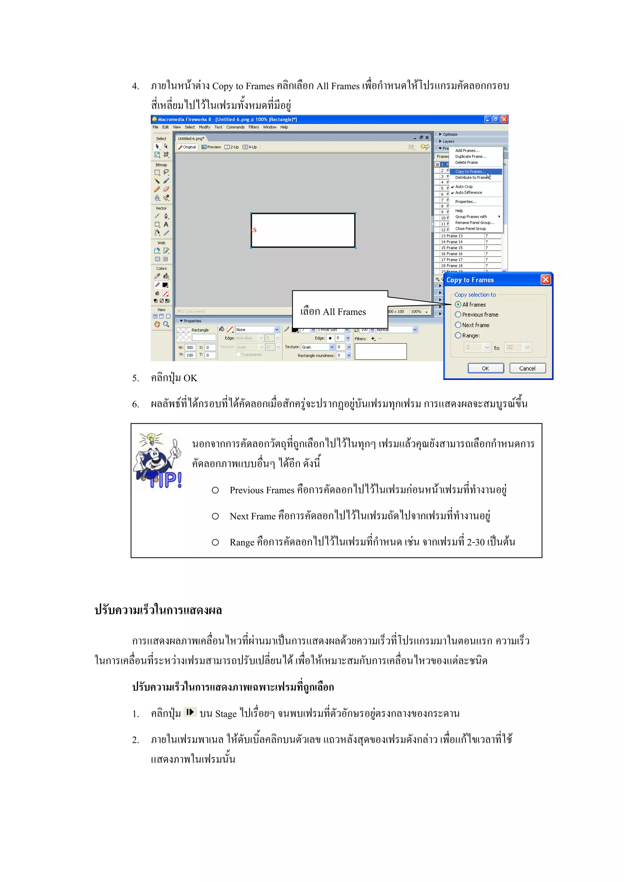 4. ภายในหนาตาง Copy to Frames คลิกเลือก All Frames เพื่อกําหนดใหโปรแกรมคัดลอกกรอบ
           สี่เหลี่ยมไปไวในเฟรมทั้งหมดที่มีอยู




                                               เลือก All Frames



        5. คลิกปุม OK
        6. ผลลัพธที่ไดกรอบที่ไดคัดลอกเมื่อสักครูจะปรากฏอยูบันเฟรมทุกเฟรม การแสดงผลจะสมบูรณขึ้น

                      นอกจากการคัดลอกวัตถุท่ถูกเลือกไปไวในทุกๆ เฟรมแลวคุณยังสามารถเลือกกําหนดการ
                                            ี
                      คัดลอกภาพแบบอื่นๆ ไดอีก ดังนี้
                           o Previous Frames คือการคัดลอกไปไวในเฟรมกอนหนาเฟรมที่ทํางานอยู
                           o Next Frame คือการคัดลอกไปไวในเฟรมถัดไปจากเฟรมที่ทํางานอยู
                           o Range คือการคัดลอกไปไวในเฟรมที่กําหนด เชน จากเฟรมที่ 2-30 เปนตน



ปรับความเร็วในการแสดงผล
        การแสดงผลภาพเคลื่อนไหวที่ผานมาเปนการแสดงผลดวยความเร็วที่โปรแกรมมาในตอนแรก ความเร็ว
ในการเคลื่อนที่ระหวางเฟรมสามารถปรับเปลี่ยนได เพื่อใหเหมาะสมกับการเคลื่อนไหวของแตละชนิด
        ปรับความเร็วในการแสดงภาพเฉพาะเฟรมที่ถูกเลือก
        1. คลิกปุม      บน Stage ไปเรื่อยๆ จนพบเฟรมที่ตัวอักษรอยูตรงกลางของกระดาน
        2. ภายในเฟรมพาเนล ใหดับเบิ้ลคลิกบนตัวเลข แถวหลังสุดของเฟรมดังกลาว เพื่อแกไขเวลาที่ใช
           แสดงภาพในเฟรมนั้น
 