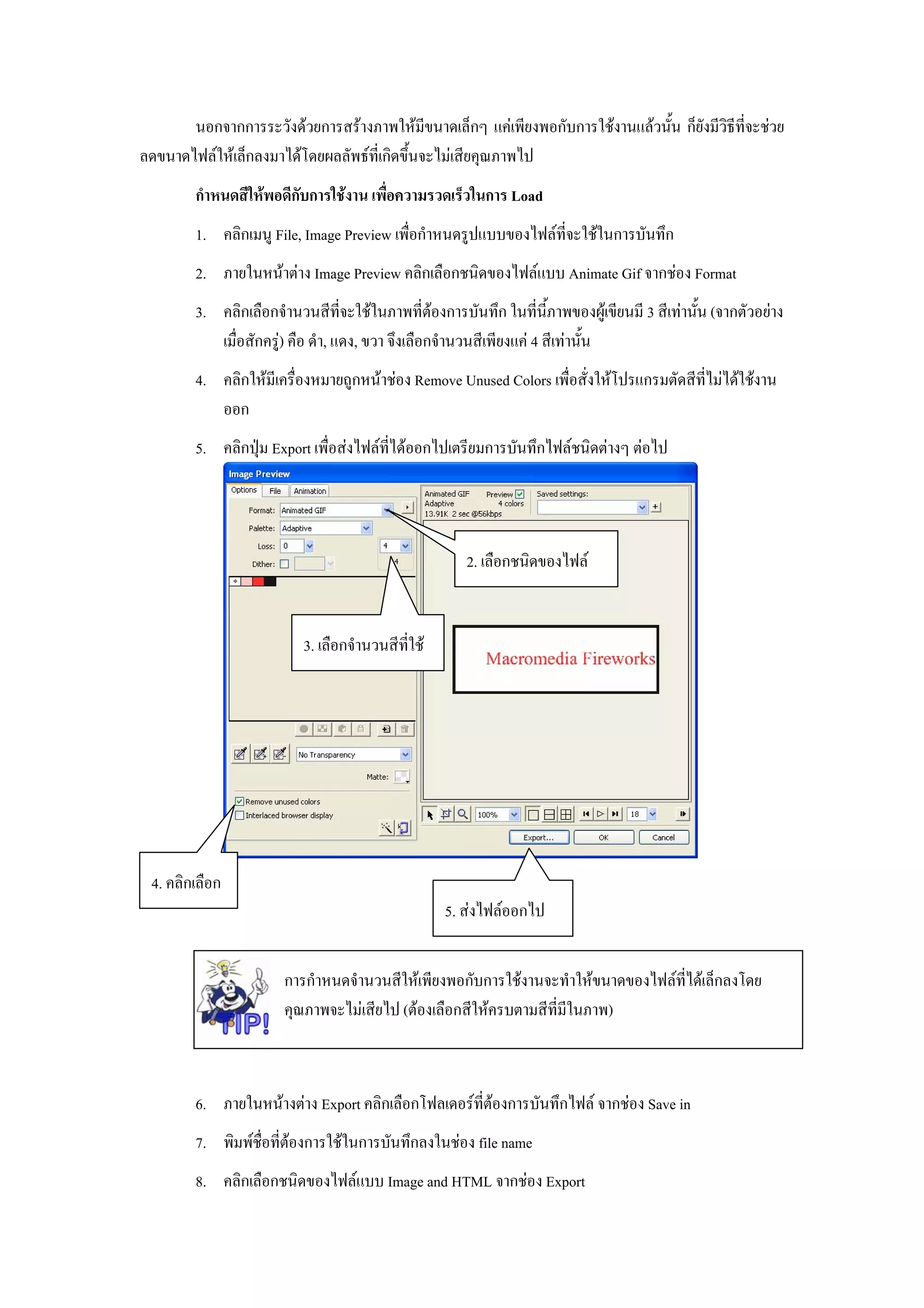 นอกจากการระวังดวยการสรางภาพใหมีขนาดเล็กๆ แคเพียงพอกับการใชงานแลวนั้น ก็ยังมีวิธีที่จะชวย
ลดขนาดไฟลใหเล็กลงมาไดโดยผลลัพธที่เกิดขึ้นจะไมเสียคุณภาพไป
        กําหนดสีใหพอดีกับการใชงาน เพื่อความรวดเร็วในการ Load
        1. คลิกเมนู File, Image Preview เพื่อกําหนดรูปแบบของไฟลที่จะใชในการบันทึก
        2. ภายในหนาตาง Image Preview คลิกเลือกชนิดของไฟลแบบ Animate Gif จากชอง Format
        3. คลิกเลือกจํานวนสีที่จะใชในภาพที่ตองการบันทึก ในที่นี้ภาพของผูเขียนมี 3 สีเทานั้น (จากตัวอยาง
           เมื่อสักครู) คือ ดํา, แดง, ขวา จึงเลือกจํานวนสีเพียงแค 4 สีเทานั้น
        4. คลิกใหมีเครื่องหมายถูกหนาชอง Remove Unused Colors เพื่อสั่งใหโปรแกรมตัดสีที่ไมไดใชงาน
           ออก
        5. คลิกปุม Export เพื่อสงไฟลที่ไดออกไปเตรียมการบันทึกไฟลชนิดตางๆ ตอไป




                                                      2. เลือกชนิดของไฟล


                          3. เลือกจํานวนสีที่ใช




 4. คลิกเลือก
                                                   5. สงไฟลออกไป


                       การกําหนดจํานวนสีใหเพียงพอกับการใชงานจะทําใหขนาดของไฟลที่ไดเล็กลงโดย
                       คุณภาพจะไมเสียไป (ตองเลือกสีใหครบตามสีที่มีในภาพ)



        6. ภายในหนางตาง Export คลิกเลือกโฟลเดอรที่ตองการบันทึกไฟล จากชอง Save in
        7. พิมพชื่อที่ตองการใชในการบันทึกลงในชอง file name
        8. คลิกเลือกชนิดของไฟลแบบ Image and HTML จากชอง Export
 