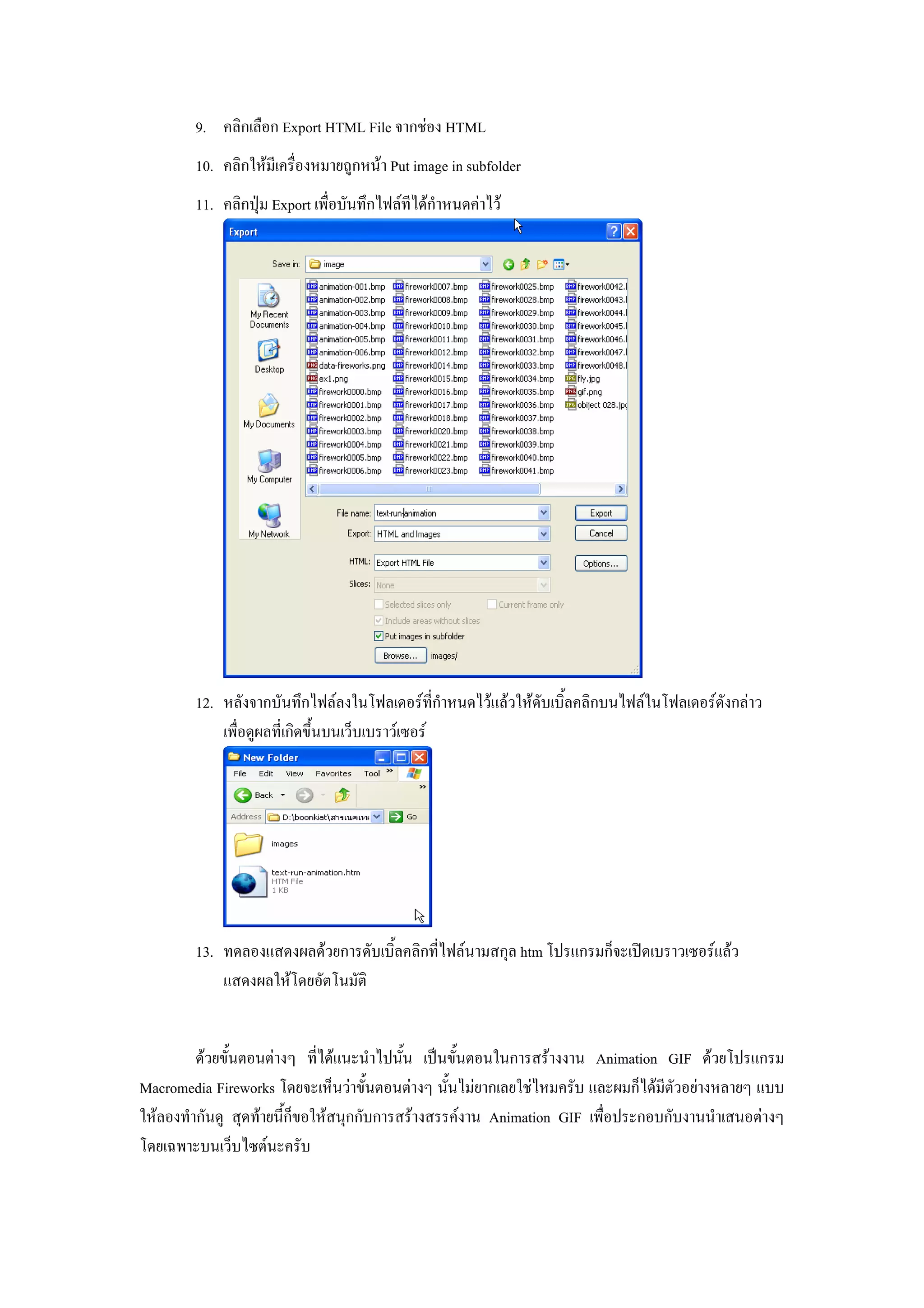 9. คลิกเลือก Export HTML File จากชอง HTML
        10. คลิกใหมีเครื่องหมายถูกหนา Put image in subfolder
        11. คลิกปุม Export เพื่อบันทึกไฟลทีไดกําหนดคาไว




        12. หลังจากบันทึกไฟลลงในโฟลเดอรที่กําหนดไวแลวใหดับเบิ้ลคลิกบนไฟลในโฟลเดอรดังกลาว
            เพื่อดูผลที่เกิดขึ้นบนเว็บเบราวเซอร




        13. ทดลองแสดงผลดวยการดับเบิ้ลคลิกที่ไฟลนามสกุล htm โปรแกรมก็จะเปดเบราวเซอรแลว
            แสดงผลใหโดยอัตโนมัติ


         ดวยขั้นตอนตางๆ ที่ไดแนะนําไปนั้น เปนขั้นตอนในการสรางงาน Animation GIF ดวยโปรแกรม
Macromedia Fireworks โดยจะเห็นวาขั้นตอนตางๆ นั้นไมยากเลยใชไหมครับ และผมก็ไดมีตัวอยางหลายๆ แบบ
ใหลองทํากันดู สุดทายนี้กขอใหสนุกกับการสรางสรรคงาน Animation GIF เพื่อประกอบกับงานนําเสนอตางๆ
                          ็
โดยเฉพาะบนเว็บไซตนะครับ
 